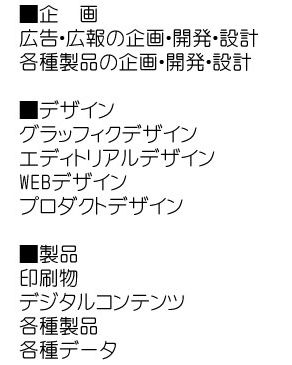 
広告・広報の企画・開発・設計,各種製品の企画・開発・設計,グラッフィクデザイン,エディトリアルデザイン,WEBデザイン,プロダクトデザイン,印刷物,デジタルコンテンツ,各種製品,各種データ